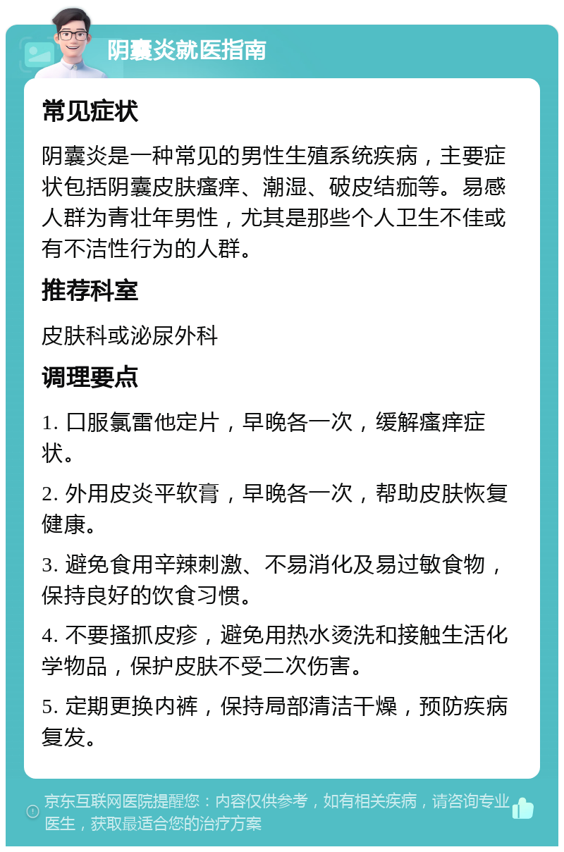 阴囊炎就医指南 常见症状 阴囊炎是一种常见的男性生殖系统疾病，主要症状包括阴囊皮肤瘙痒、潮湿、破皮结痂等。易感人群为青壮年男性，尤其是那些个人卫生不佳或有不洁性行为的人群。 推荐科室 皮肤科或泌尿外科 调理要点 1. 口服氯雷他定片，早晚各一次，缓解瘙痒症状。 2. 外用皮炎平软膏，早晚各一次，帮助皮肤恢复健康。 3. 避免食用辛辣刺激、不易消化及易过敏食物，保持良好的饮食习惯。 4. 不要搔抓皮疹，避免用热水烫洗和接触生活化学物品，保护皮肤不受二次伤害。 5. 定期更换内裤，保持局部清洁干燥，预防疾病复发。