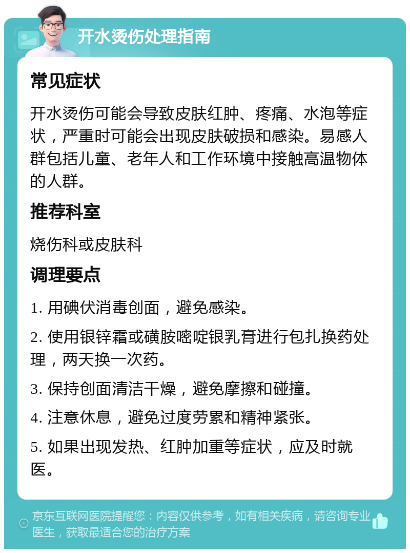 开水烫伤处理指南 常见症状 开水烫伤可能会导致皮肤红肿、疼痛、水泡等症状，严重时可能会出现皮肤破损和感染。易感人群包括儿童、老年人和工作环境中接触高温物体的人群。 推荐科室 烧伤科或皮肤科 调理要点 1. 用碘伏消毒创面，避免感染。 2. 使用银锌霜或磺胺嘧啶银乳膏进行包扎换药处理，两天换一次药。 3. 保持创面清洁干燥，避免摩擦和碰撞。 4. 注意休息，避免过度劳累和精神紧张。 5. 如果出现发热、红肿加重等症状，应及时就医。