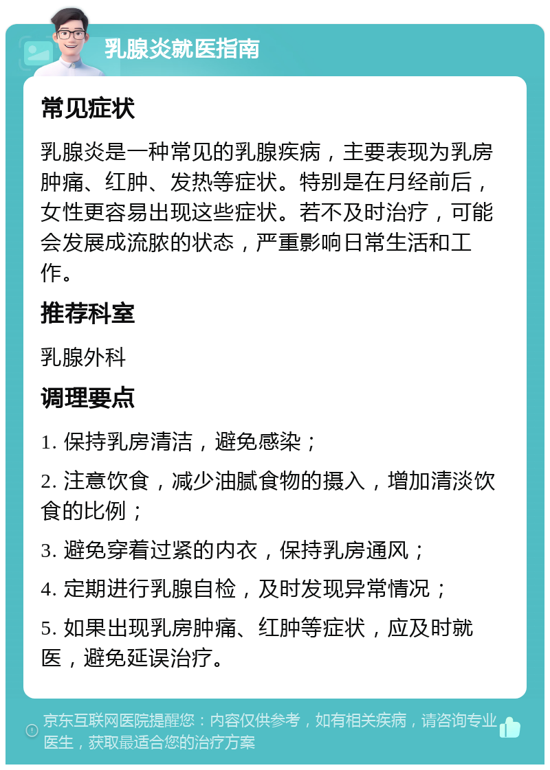 乳腺炎就医指南 常见症状 乳腺炎是一种常见的乳腺疾病，主要表现为乳房肿痛、红肿、发热等症状。特别是在月经前后，女性更容易出现这些症状。若不及时治疗，可能会发展成流脓的状态，严重影响日常生活和工作。 推荐科室 乳腺外科 调理要点 1. 保持乳房清洁，避免感染； 2. 注意饮食，减少油腻食物的摄入，增加清淡饮食的比例； 3. 避免穿着过紧的内衣，保持乳房通风； 4. 定期进行乳腺自检，及时发现异常情况； 5. 如果出现乳房肿痛、红肿等症状，应及时就医，避免延误治疗。