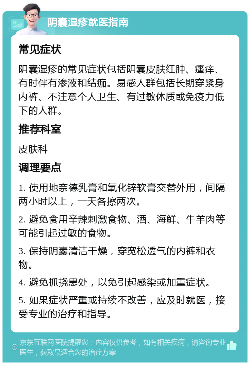 阴囊湿疹就医指南 常见症状 阴囊湿疹的常见症状包括阴囊皮肤红肿、瘙痒、有时伴有渗液和结痂。易感人群包括长期穿紧身内裤、不注意个人卫生、有过敏体质或免疫力低下的人群。 推荐科室 皮肤科 调理要点 1. 使用地奈德乳膏和氧化锌软膏交替外用，间隔两小时以上，一天各擦两次。 2. 避免食用辛辣刺激食物、酒、海鲜、牛羊肉等可能引起过敏的食物。 3. 保持阴囊清洁干燥，穿宽松透气的内裤和衣物。 4. 避免抓挠患处，以免引起感染或加重症状。 5. 如果症状严重或持续不改善，应及时就医，接受专业的治疗和指导。