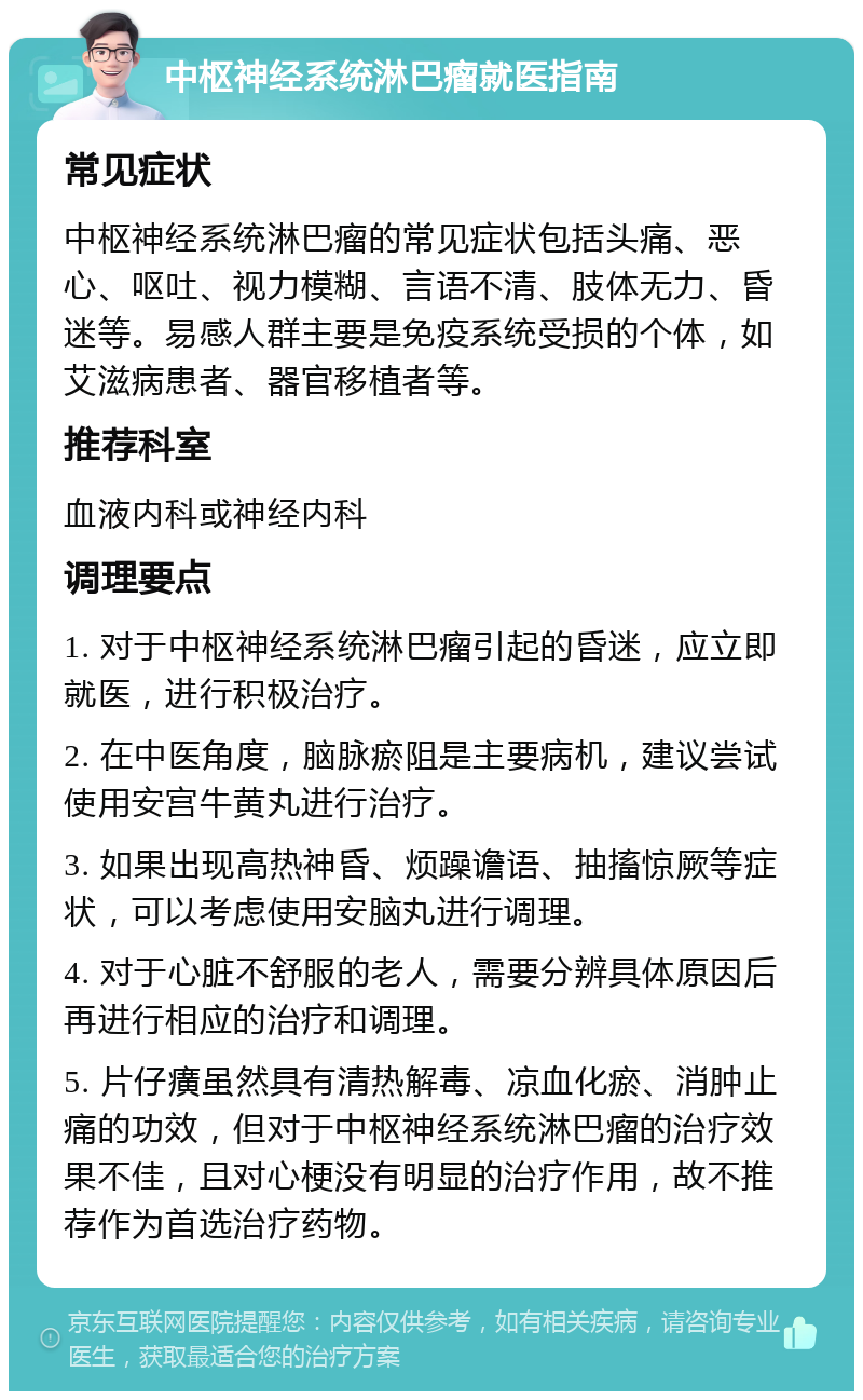 中枢神经系统淋巴瘤就医指南 常见症状 中枢神经系统淋巴瘤的常见症状包括头痛、恶心、呕吐、视力模糊、言语不清、肢体无力、昏迷等。易感人群主要是免疫系统受损的个体，如艾滋病患者、器官移植者等。 推荐科室 血液内科或神经内科 调理要点 1. 对于中枢神经系统淋巴瘤引起的昏迷，应立即就医，进行积极治疗。 2. 在中医角度，脑脉瘀阻是主要病机，建议尝试使用安宫牛黄丸进行治疗。 3. 如果出现高热神昏、烦躁谵语、抽搐惊厥等症状，可以考虑使用安脑丸进行调理。 4. 对于心脏不舒服的老人，需要分辨具体原因后再进行相应的治疗和调理。 5. 片仔癀虽然具有清热解毒、凉血化瘀、消肿止痛的功效，但对于中枢神经系统淋巴瘤的治疗效果不佳，且对心梗没有明显的治疗作用，故不推荐作为首选治疗药物。