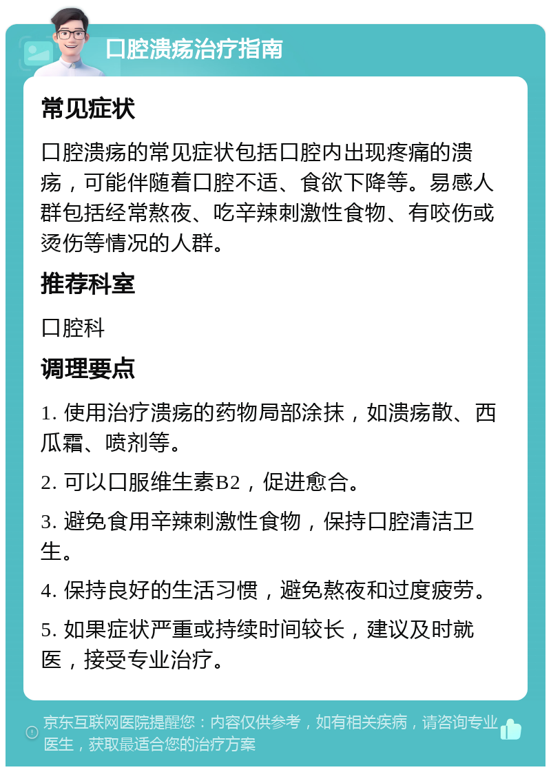 口腔溃疡治疗指南 常见症状 口腔溃疡的常见症状包括口腔内出现疼痛的溃疡，可能伴随着口腔不适、食欲下降等。易感人群包括经常熬夜、吃辛辣刺激性食物、有咬伤或烫伤等情况的人群。 推荐科室 口腔科 调理要点 1. 使用治疗溃疡的药物局部涂抹，如溃疡散、西瓜霜、喷剂等。 2. 可以口服维生素B2，促进愈合。 3. 避免食用辛辣刺激性食物，保持口腔清洁卫生。 4. 保持良好的生活习惯，避免熬夜和过度疲劳。 5. 如果症状严重或持续时间较长，建议及时就医，接受专业治疗。