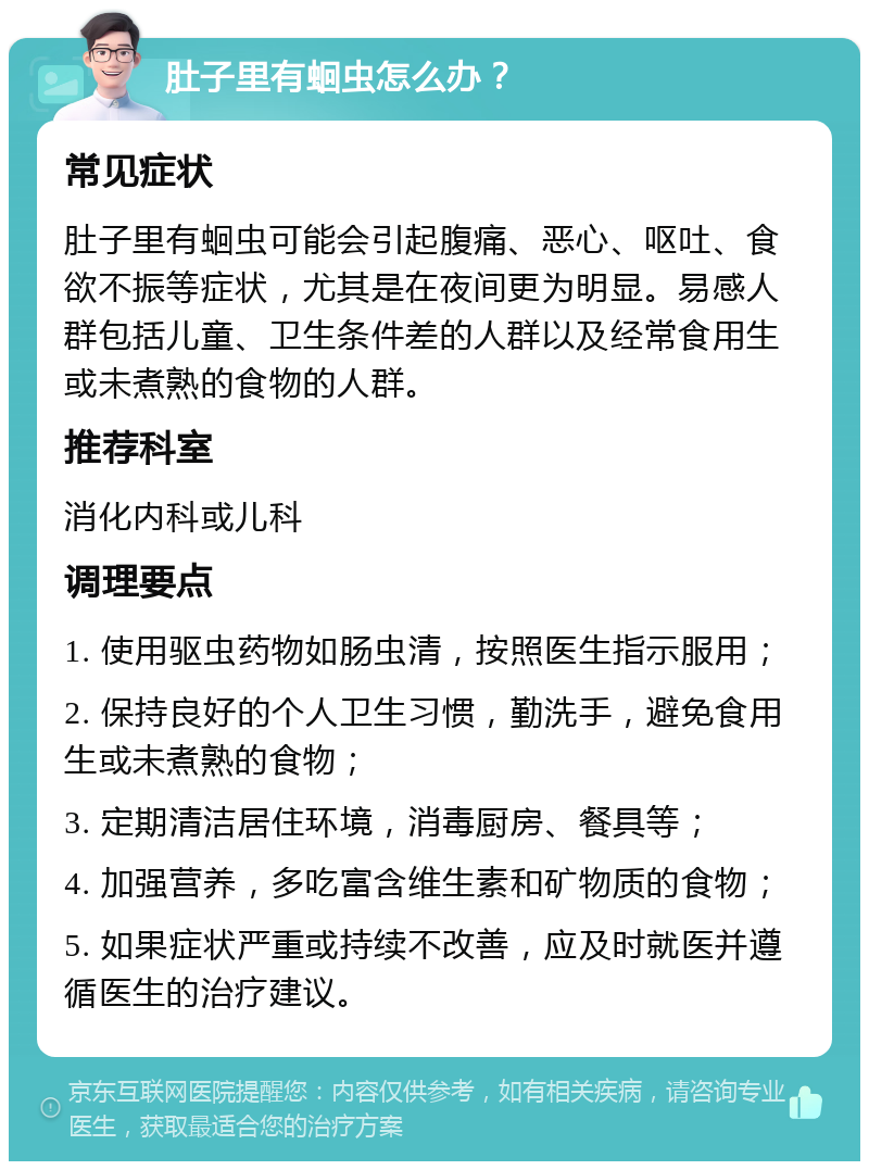 肚子里有蛔虫怎么办？ 常见症状 肚子里有蛔虫可能会引起腹痛、恶心、呕吐、食欲不振等症状，尤其是在夜间更为明显。易感人群包括儿童、卫生条件差的人群以及经常食用生或未煮熟的食物的人群。 推荐科室 消化内科或儿科 调理要点 1. 使用驱虫药物如肠虫清，按照医生指示服用； 2. 保持良好的个人卫生习惯，勤洗手，避免食用生或未煮熟的食物； 3. 定期清洁居住环境，消毒厨房、餐具等； 4. 加强营养，多吃富含维生素和矿物质的食物； 5. 如果症状严重或持续不改善，应及时就医并遵循医生的治疗建议。