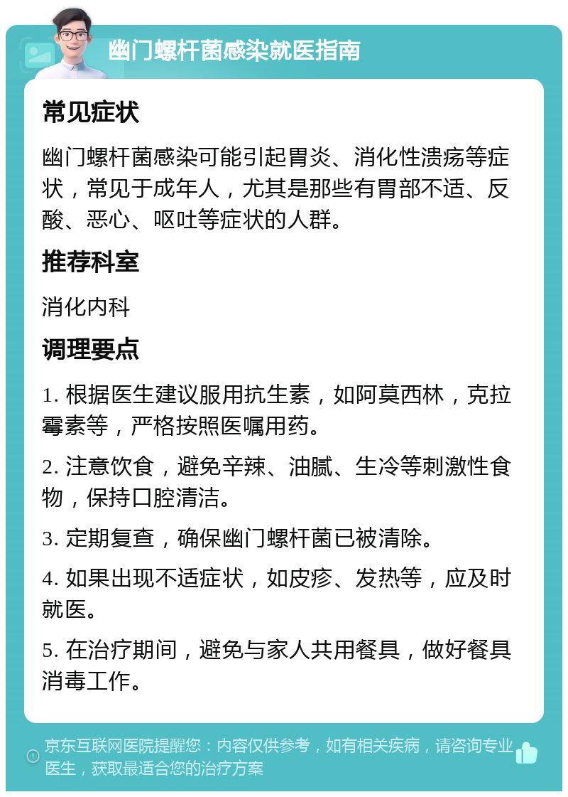 幽门螺杆菌感染就医指南 常见症状 幽门螺杆菌感染可能引起胃炎、消化性溃疡等症状，常见于成年人，尤其是那些有胃部不适、反酸、恶心、呕吐等症状的人群。 推荐科室 消化内科 调理要点 1. 根据医生建议服用抗生素，如阿莫西林，克拉霉素等，严格按照医嘱用药。 2. 注意饮食，避免辛辣、油腻、生冷等刺激性食物，保持口腔清洁。 3. 定期复查，确保幽门螺杆菌已被清除。 4. 如果出现不适症状，如皮疹、发热等，应及时就医。 5. 在治疗期间，避免与家人共用餐具，做好餐具消毒工作。