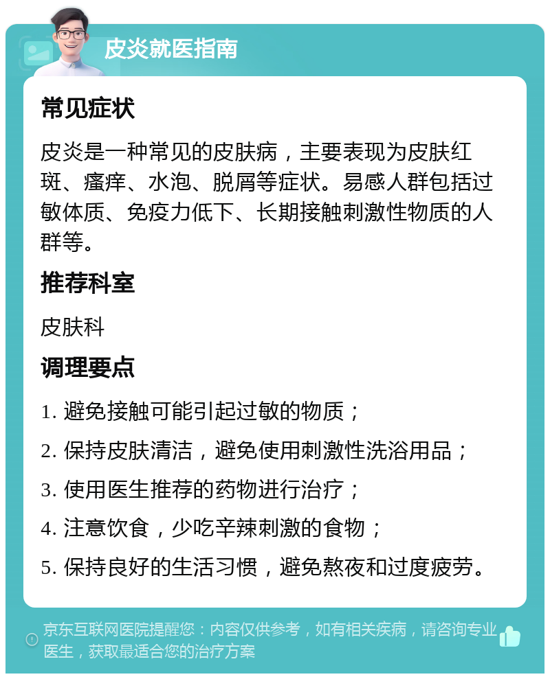 皮炎就医指南 常见症状 皮炎是一种常见的皮肤病，主要表现为皮肤红斑、瘙痒、水泡、脱屑等症状。易感人群包括过敏体质、免疫力低下、长期接触刺激性物质的人群等。 推荐科室 皮肤科 调理要点 1. 避免接触可能引起过敏的物质； 2. 保持皮肤清洁，避免使用刺激性洗浴用品； 3. 使用医生推荐的药物进行治疗； 4. 注意饮食，少吃辛辣刺激的食物； 5. 保持良好的生活习惯，避免熬夜和过度疲劳。