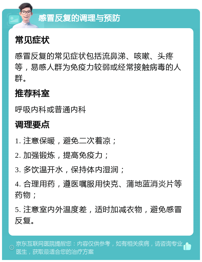 感冒反复的调理与预防 常见症状 感冒反复的常见症状包括流鼻涕、咳嗽、头疼等，易感人群为免疫力较弱或经常接触病毒的人群。 推荐科室 呼吸内科或普通内科 调理要点 1. 注意保暖，避免二次着凉； 2. 加强锻炼，提高免疫力； 3. 多饮温开水，保持体内湿润； 4. 合理用药，遵医嘱服用快克、蒲地蓝消炎片等药物； 5. 注意室内外温度差，适时加减衣物，避免感冒反复。