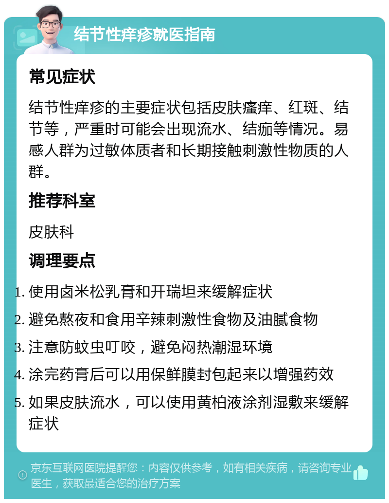 结节性痒疹就医指南 常见症状 结节性痒疹的主要症状包括皮肤瘙痒、红斑、结节等，严重时可能会出现流水、结痂等情况。易感人群为过敏体质者和长期接触刺激性物质的人群。 推荐科室 皮肤科 调理要点 使用卤米松乳膏和开瑞坦来缓解症状 避免熬夜和食用辛辣刺激性食物及油腻食物 注意防蚊虫叮咬，避免闷热潮湿环境 涂完药膏后可以用保鲜膜封包起来以增强药效 如果皮肤流水，可以使用黄柏液涂剂湿敷来缓解症状