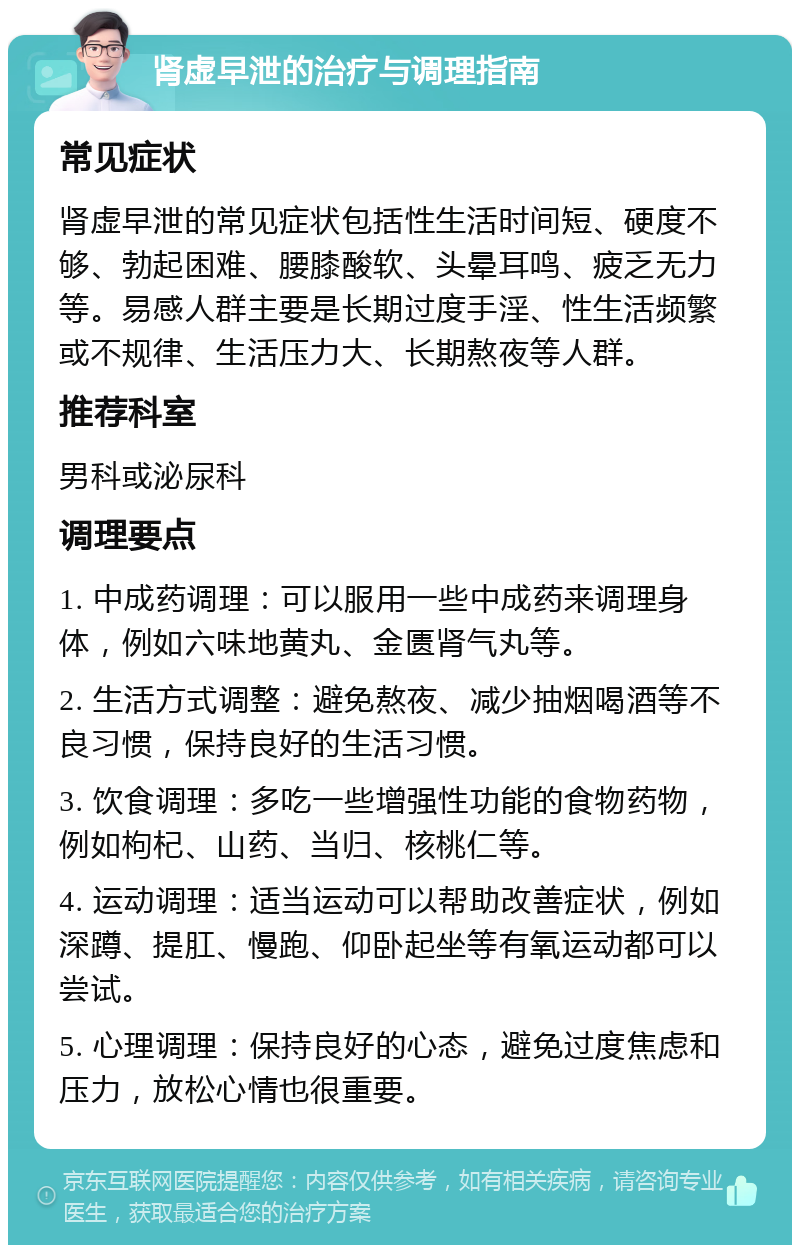 肾虚早泄的治疗与调理指南 常见症状 肾虚早泄的常见症状包括性生活时间短、硬度不够、勃起困难、腰膝酸软、头晕耳鸣、疲乏无力等。易感人群主要是长期过度手淫、性生活频繁或不规律、生活压力大、长期熬夜等人群。 推荐科室 男科或泌尿科 调理要点 1. 中成药调理：可以服用一些中成药来调理身体，例如六味地黄丸、金匮肾气丸等。 2. 生活方式调整：避免熬夜、减少抽烟喝酒等不良习惯，保持良好的生活习惯。 3. 饮食调理：多吃一些增强性功能的食物药物，例如枸杞、山药、当归、核桃仁等。 4. 运动调理：适当运动可以帮助改善症状，例如深蹲、提肛、慢跑、仰卧起坐等有氧运动都可以尝试。 5. 心理调理：保持良好的心态，避免过度焦虑和压力，放松心情也很重要。