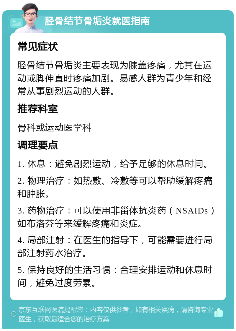 胫骨结节骨垢炎就医指南 常见症状 胫骨结节骨垢炎主要表现为膝盖疼痛，尤其在运动或脚伸直时疼痛加剧。易感人群为青少年和经常从事剧烈运动的人群。 推荐科室 骨科或运动医学科 调理要点 1. 休息：避免剧烈运动，给予足够的休息时间。 2. 物理治疗：如热敷、冷敷等可以帮助缓解疼痛和肿胀。 3. 药物治疗：可以使用非甾体抗炎药（NSAIDs）如布洛芬等来缓解疼痛和炎症。 4. 局部注射：在医生的指导下，可能需要进行局部注射药水治疗。 5. 保持良好的生活习惯：合理安排运动和休息时间，避免过度劳累。