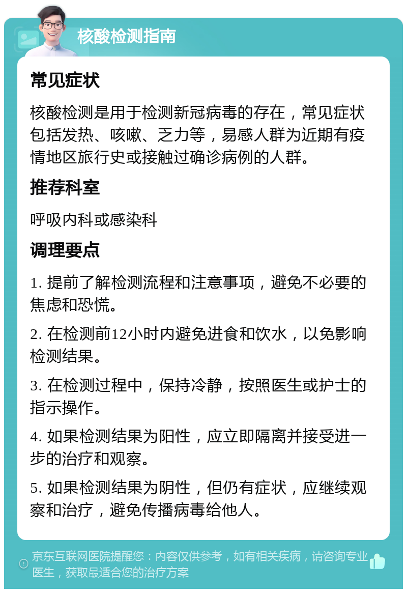 核酸检测指南 常见症状 核酸检测是用于检测新冠病毒的存在，常见症状包括发热、咳嗽、乏力等，易感人群为近期有疫情地区旅行史或接触过确诊病例的人群。 推荐科室 呼吸内科或感染科 调理要点 1. 提前了解检测流程和注意事项，避免不必要的焦虑和恐慌。 2. 在检测前12小时内避免进食和饮水，以免影响检测结果。 3. 在检测过程中，保持冷静，按照医生或护士的指示操作。 4. 如果检测结果为阳性，应立即隔离并接受进一步的治疗和观察。 5. 如果检测结果为阴性，但仍有症状，应继续观察和治疗，避免传播病毒给他人。