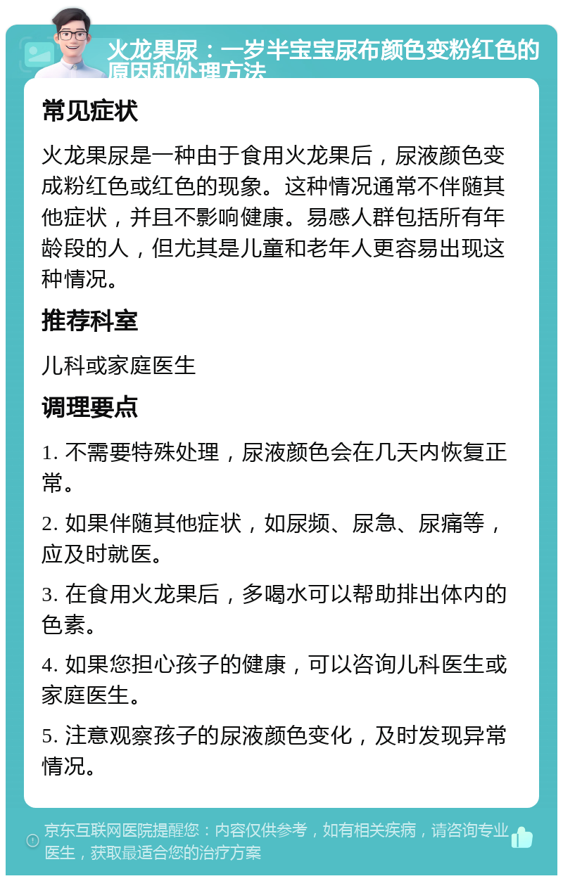 火龙果尿：一岁半宝宝尿布颜色变粉红色的原因和处理方法 常见症状 火龙果尿是一种由于食用火龙果后，尿液颜色变成粉红色或红色的现象。这种情况通常不伴随其他症状，并且不影响健康。易感人群包括所有年龄段的人，但尤其是儿童和老年人更容易出现这种情况。 推荐科室 儿科或家庭医生 调理要点 1. 不需要特殊处理，尿液颜色会在几天内恢复正常。 2. 如果伴随其他症状，如尿频、尿急、尿痛等，应及时就医。 3. 在食用火龙果后，多喝水可以帮助排出体内的色素。 4. 如果您担心孩子的健康，可以咨询儿科医生或家庭医生。 5. 注意观察孩子的尿液颜色变化，及时发现异常情况。