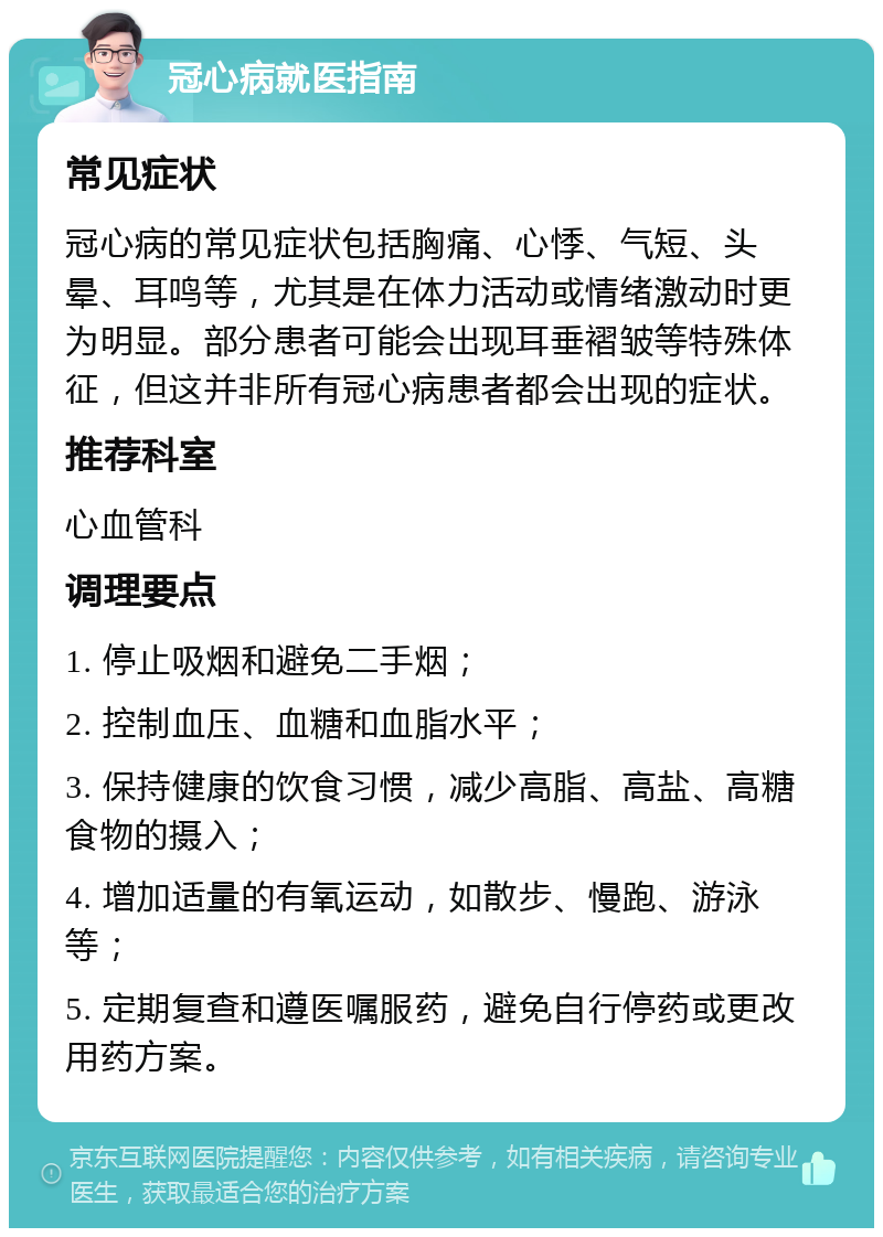 冠心病就医指南 常见症状 冠心病的常见症状包括胸痛、心悸、气短、头晕、耳鸣等，尤其是在体力活动或情绪激动时更为明显。部分患者可能会出现耳垂褶皱等特殊体征，但这并非所有冠心病患者都会出现的症状。 推荐科室 心血管科 调理要点 1. 停止吸烟和避免二手烟； 2. 控制血压、血糖和血脂水平； 3. 保持健康的饮食习惯，减少高脂、高盐、高糖食物的摄入； 4. 增加适量的有氧运动，如散步、慢跑、游泳等； 5. 定期复查和遵医嘱服药，避免自行停药或更改用药方案。