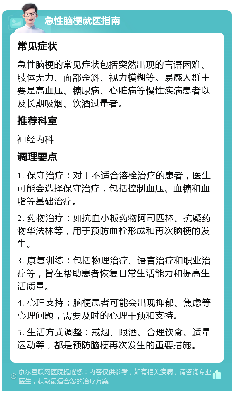 急性脑梗就医指南 常见症状 急性脑梗的常见症状包括突然出现的言语困难、肢体无力、面部歪斜、视力模糊等。易感人群主要是高血压、糖尿病、心脏病等慢性疾病患者以及长期吸烟、饮酒过量者。 推荐科室 神经内科 调理要点 1. 保守治疗：对于不适合溶栓治疗的患者，医生可能会选择保守治疗，包括控制血压、血糖和血脂等基础治疗。 2. 药物治疗：如抗血小板药物阿司匹林、抗凝药物华法林等，用于预防血栓形成和再次脑梗的发生。 3. 康复训练：包括物理治疗、语言治疗和职业治疗等，旨在帮助患者恢复日常生活能力和提高生活质量。 4. 心理支持：脑梗患者可能会出现抑郁、焦虑等心理问题，需要及时的心理干预和支持。 5. 生活方式调整：戒烟、限酒、合理饮食、适量运动等，都是预防脑梗再次发生的重要措施。