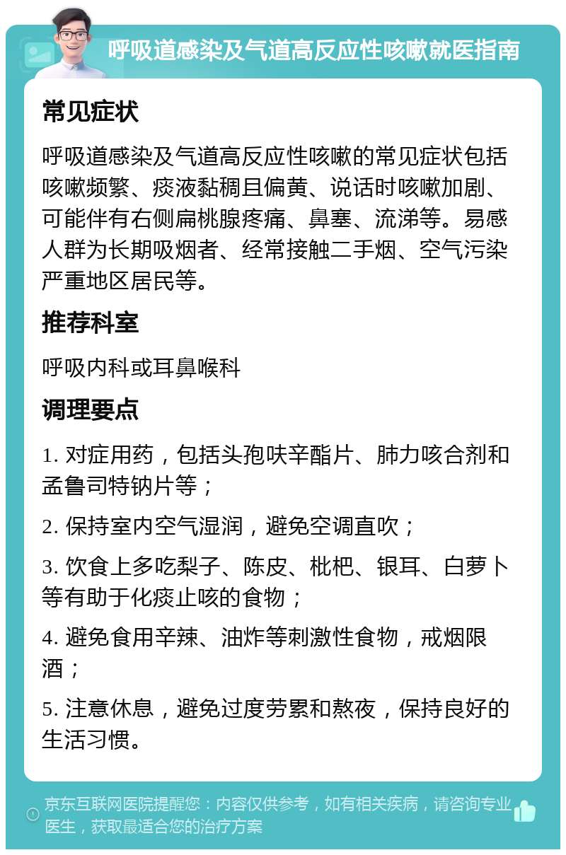 呼吸道感染及气道高反应性咳嗽就医指南 常见症状 呼吸道感染及气道高反应性咳嗽的常见症状包括咳嗽频繁、痰液黏稠且偏黄、说话时咳嗽加剧、可能伴有右侧扁桃腺疼痛、鼻塞、流涕等。易感人群为长期吸烟者、经常接触二手烟、空气污染严重地区居民等。 推荐科室 呼吸内科或耳鼻喉科 调理要点 1. 对症用药，包括头孢呋辛酯片、肺力咳合剂和孟鲁司特钠片等； 2. 保持室内空气湿润，避免空调直吹； 3. 饮食上多吃梨子、陈皮、枇杷、银耳、白萝卜等有助于化痰止咳的食物； 4. 避免食用辛辣、油炸等刺激性食物，戒烟限酒； 5. 注意休息，避免过度劳累和熬夜，保持良好的生活习惯。