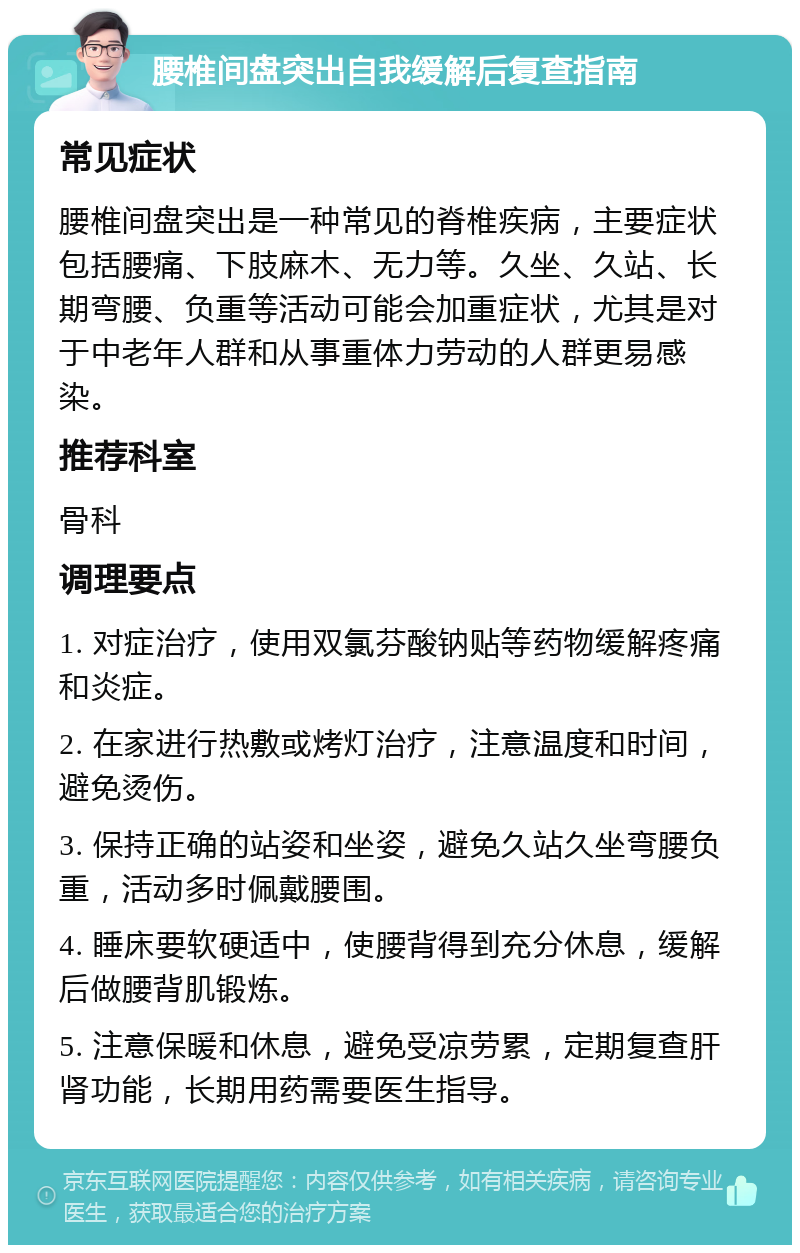 腰椎间盘突出自我缓解后复查指南 常见症状 腰椎间盘突出是一种常见的脊椎疾病，主要症状包括腰痛、下肢麻木、无力等。久坐、久站、长期弯腰、负重等活动可能会加重症状，尤其是对于中老年人群和从事重体力劳动的人群更易感染。 推荐科室 骨科 调理要点 1. 对症治疗，使用双氯芬酸钠贴等药物缓解疼痛和炎症。 2. 在家进行热敷或烤灯治疗，注意温度和时间，避免烫伤。 3. 保持正确的站姿和坐姿，避免久站久坐弯腰负重，活动多时佩戴腰围。 4. 睡床要软硬适中，使腰背得到充分休息，缓解后做腰背肌锻炼。 5. 注意保暖和休息，避免受凉劳累，定期复查肝肾功能，长期用药需要医生指导。