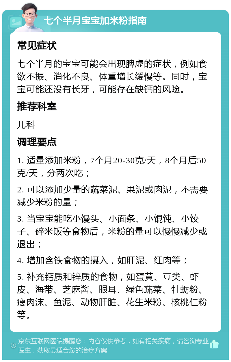 七个半月宝宝加米粉指南 常见症状 七个半月的宝宝可能会出现脾虚的症状，例如食欲不振、消化不良、体重增长缓慢等。同时，宝宝可能还没有长牙，可能存在缺钙的风险。 推荐科室 儿科 调理要点 1. 适量添加米粉，7个月20-30克/天，8个月后50克/天，分两次吃； 2. 可以添加少量的蔬菜泥、果泥或肉泥，不需要减少米粉的量； 3. 当宝宝能吃小馒头、小面条、小馄饨、小饺子、碎米饭等食物后，米粉的量可以慢慢减少或退出； 4. 增加含铁食物的摄入，如肝泥、红肉等； 5. 补充钙质和锌质的食物，如蛋黄、豆类、虾皮、海带、芝麻酱、眼耳、绿色蔬菜、牡蛎粉、瘦肉沫、鱼泥、动物肝脏、花生米粉、核桃仁粉等。