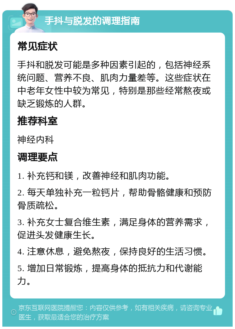 手抖与脱发的调理指南 常见症状 手抖和脱发可能是多种因素引起的，包括神经系统问题、营养不良、肌肉力量差等。这些症状在中老年女性中较为常见，特别是那些经常熬夜或缺乏锻炼的人群。 推荐科室 神经内科 调理要点 1. 补充钙和镁，改善神经和肌肉功能。 2. 每天单独补充一粒钙片，帮助骨骼健康和预防骨质疏松。 3. 补充女士复合维生素，满足身体的营养需求，促进头发健康生长。 4. 注意休息，避免熬夜，保持良好的生活习惯。 5. 增加日常锻炼，提高身体的抵抗力和代谢能力。