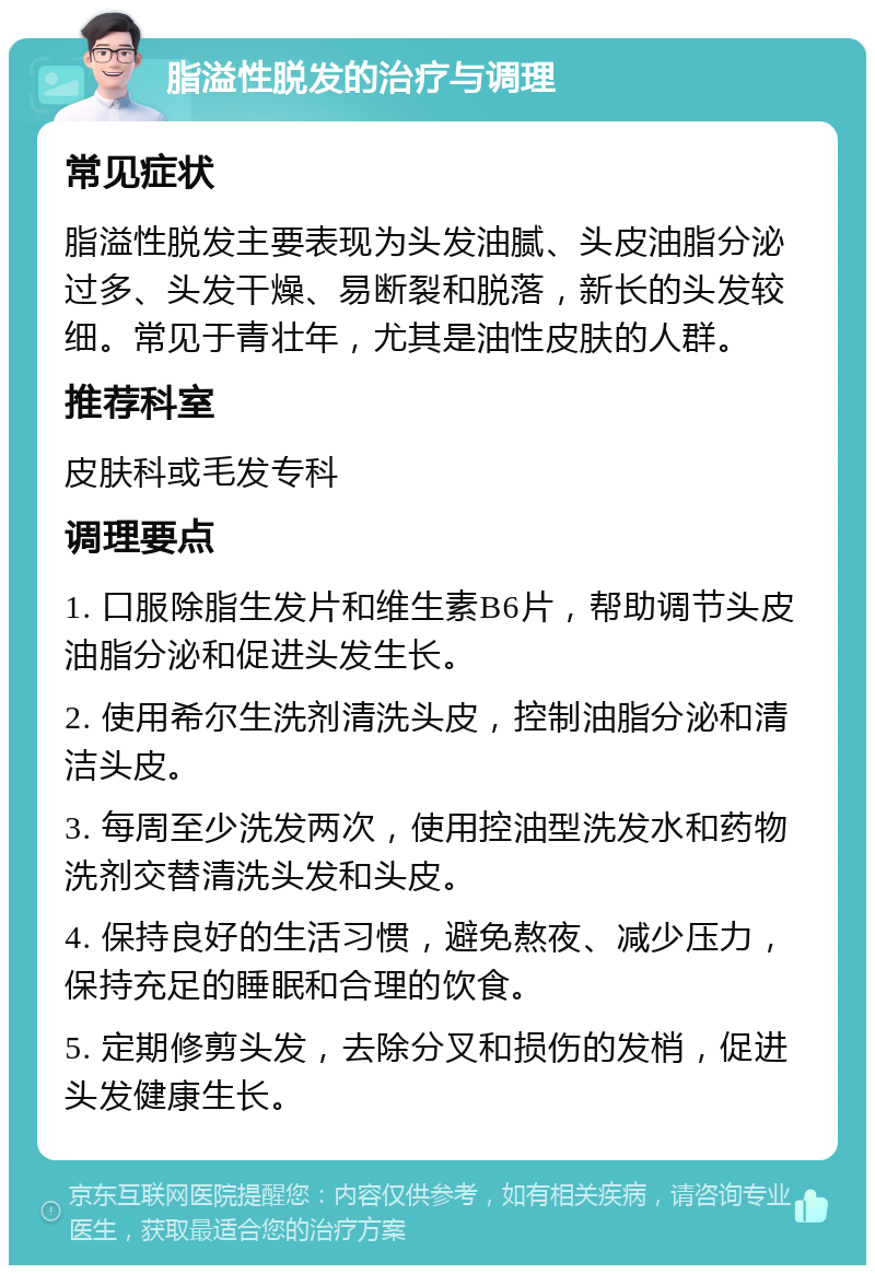 脂溢性脱发的治疗与调理 常见症状 脂溢性脱发主要表现为头发油腻、头皮油脂分泌过多、头发干燥、易断裂和脱落，新长的头发较细。常见于青壮年，尤其是油性皮肤的人群。 推荐科室 皮肤科或毛发专科 调理要点 1. 口服除脂生发片和维生素B6片，帮助调节头皮油脂分泌和促进头发生长。 2. 使用希尔生洗剂清洗头皮，控制油脂分泌和清洁头皮。 3. 每周至少洗发两次，使用控油型洗发水和药物洗剂交替清洗头发和头皮。 4. 保持良好的生活习惯，避免熬夜、减少压力，保持充足的睡眠和合理的饮食。 5. 定期修剪头发，去除分叉和损伤的发梢，促进头发健康生长。