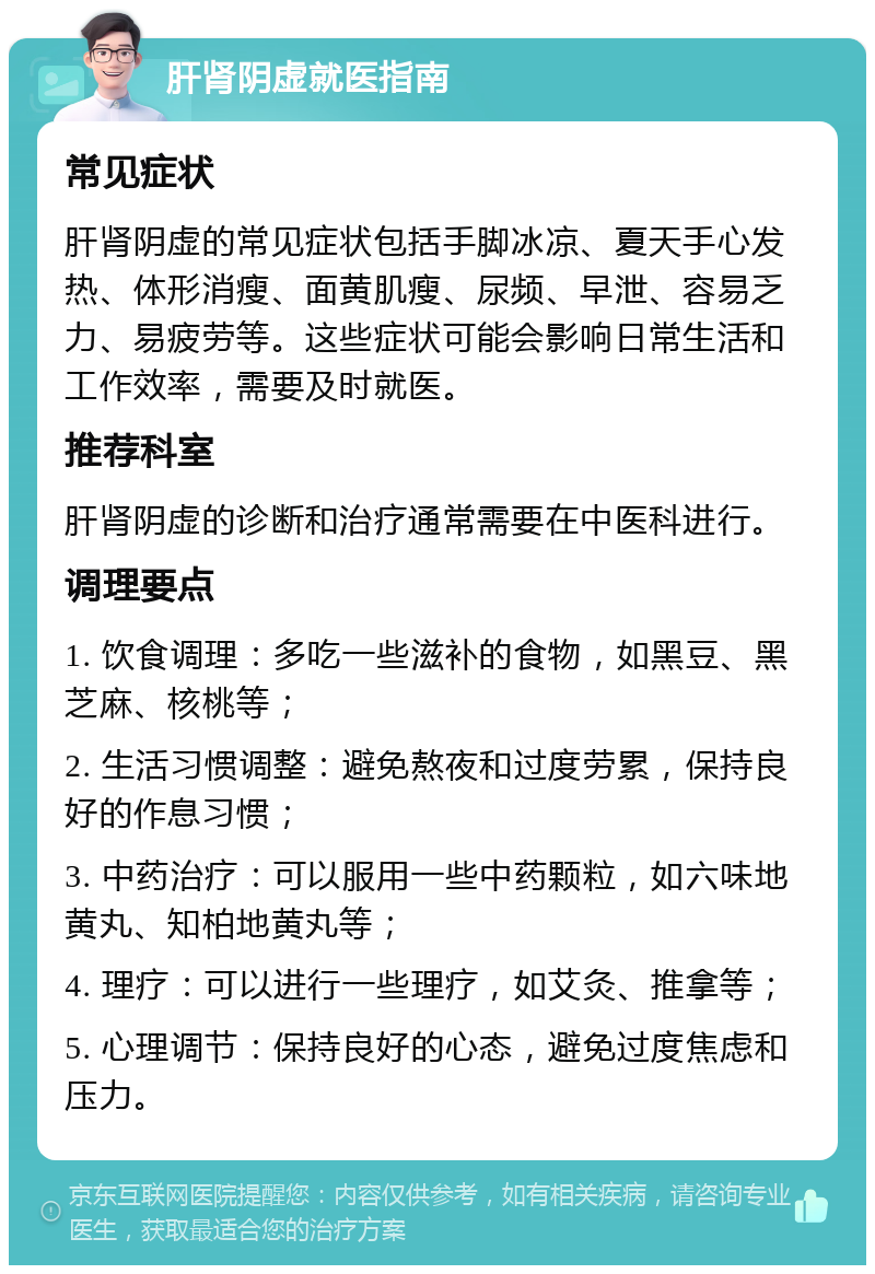 肝肾阴虚就医指南 常见症状 肝肾阴虚的常见症状包括手脚冰凉、夏天手心发热、体形消瘦、面黄肌瘦、尿频、早泄、容易乏力、易疲劳等。这些症状可能会影响日常生活和工作效率，需要及时就医。 推荐科室 肝肾阴虚的诊断和治疗通常需要在中医科进行。 调理要点 1. 饮食调理：多吃一些滋补的食物，如黑豆、黑芝麻、核桃等； 2. 生活习惯调整：避免熬夜和过度劳累，保持良好的作息习惯； 3. 中药治疗：可以服用一些中药颗粒，如六味地黄丸、知柏地黄丸等； 4. 理疗：可以进行一些理疗，如艾灸、推拿等； 5. 心理调节：保持良好的心态，避免过度焦虑和压力。