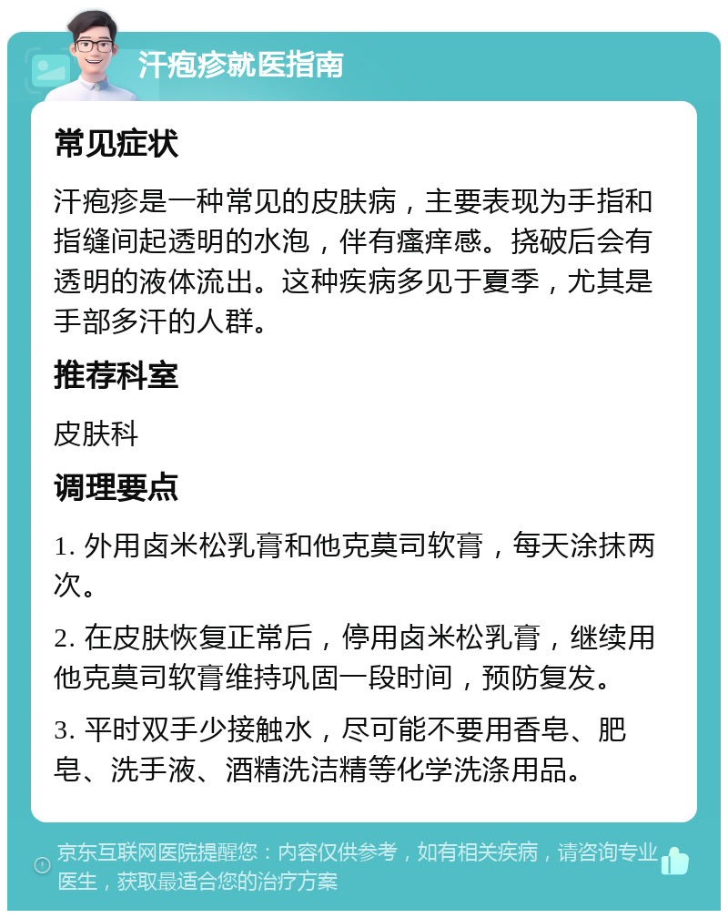 汗疱疹就医指南 常见症状 汗疱疹是一种常见的皮肤病，主要表现为手指和指缝间起透明的水泡，伴有瘙痒感。挠破后会有透明的液体流出。这种疾病多见于夏季，尤其是手部多汗的人群。 推荐科室 皮肤科 调理要点 1. 外用卤米松乳膏和他克莫司软膏，每天涂抹两次。 2. 在皮肤恢复正常后，停用卤米松乳膏，继续用他克莫司软膏维持巩固一段时间，预防复发。 3. 平时双手少接触水，尽可能不要用香皂、肥皂、洗手液、酒精洗洁精等化学洗涤用品。