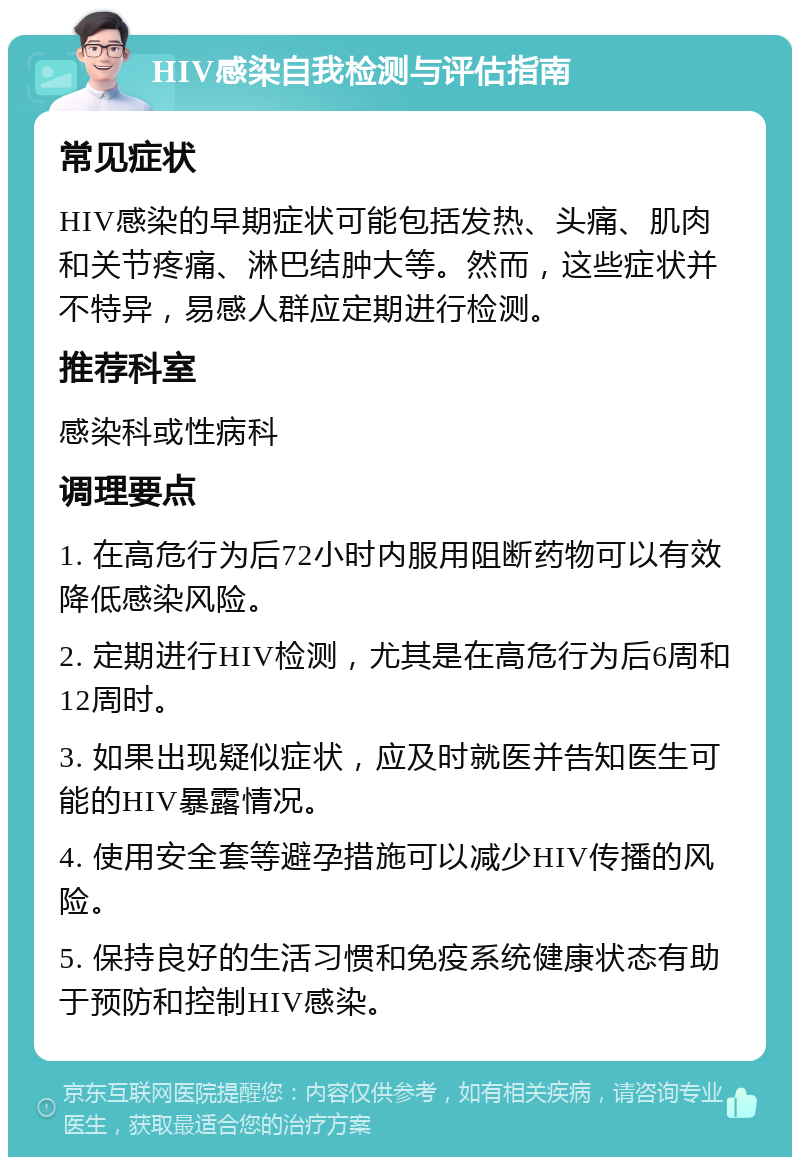 HIV感染自我检测与评估指南 常见症状 HIV感染的早期症状可能包括发热、头痛、肌肉和关节疼痛、淋巴结肿大等。然而，这些症状并不特异，易感人群应定期进行检测。 推荐科室 感染科或性病科 调理要点 1. 在高危行为后72小时内服用阻断药物可以有效降低感染风险。 2. 定期进行HIV检测，尤其是在高危行为后6周和12周时。 3. 如果出现疑似症状，应及时就医并告知医生可能的HIV暴露情况。 4. 使用安全套等避孕措施可以减少HIV传播的风险。 5. 保持良好的生活习惯和免疫系统健康状态有助于预防和控制HIV感染。