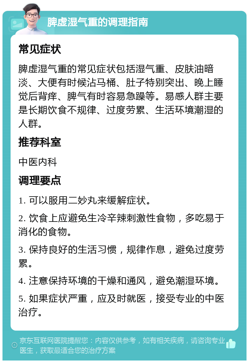 脾虚湿气重的调理指南 常见症状 脾虚湿气重的常见症状包括湿气重、皮肤油暗淡、大便有时候沾马桶、肚子特别突出、晚上睡觉后背痒、脾气有时容易急躁等。易感人群主要是长期饮食不规律、过度劳累、生活环境潮湿的人群。 推荐科室 中医内科 调理要点 1. 可以服用二妙丸来缓解症状。 2. 饮食上应避免生冷辛辣刺激性食物，多吃易于消化的食物。 3. 保持良好的生活习惯，规律作息，避免过度劳累。 4. 注意保持环境的干燥和通风，避免潮湿环境。 5. 如果症状严重，应及时就医，接受专业的中医治疗。