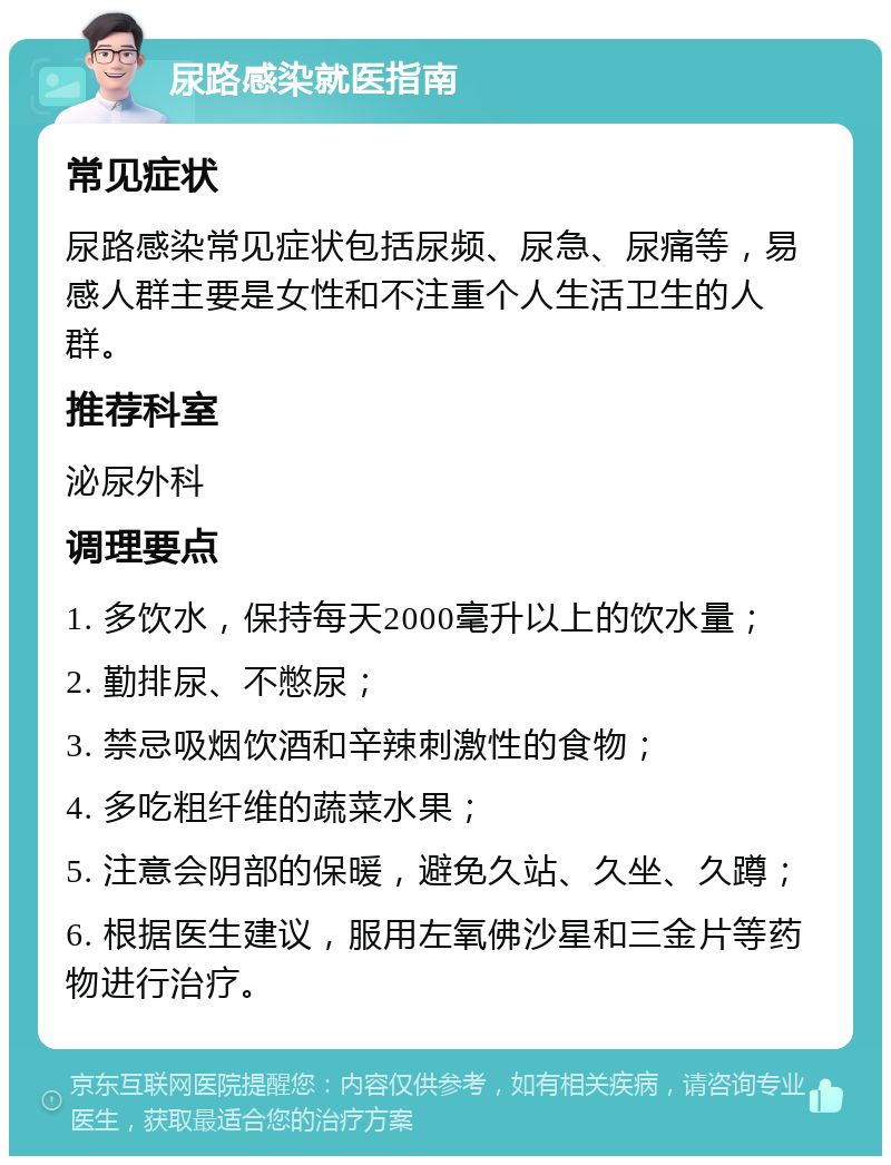 尿路感染就医指南 常见症状 尿路感染常见症状包括尿频、尿急、尿痛等，易感人群主要是女性和不注重个人生活卫生的人群。 推荐科室 泌尿外科 调理要点 1. 多饮水，保持每天2000毫升以上的饮水量； 2. 勤排尿、不憋尿； 3. 禁忌吸烟饮酒和辛辣刺激性的食物； 4. 多吃粗纤维的蔬菜水果； 5. 注意会阴部的保暖，避免久站、久坐、久蹲； 6. 根据医生建议，服用左氧佛沙星和三金片等药物进行治疗。