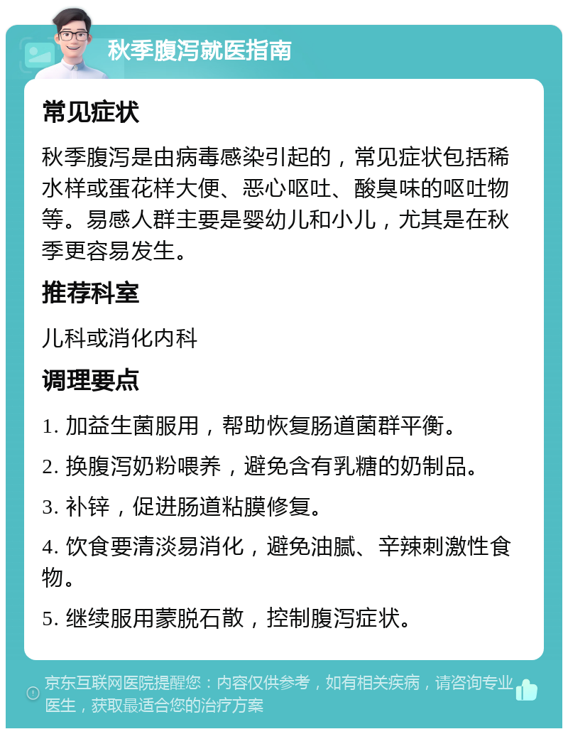 秋季腹泻就医指南 常见症状 秋季腹泻是由病毒感染引起的，常见症状包括稀水样或蛋花样大便、恶心呕吐、酸臭味的呕吐物等。易感人群主要是婴幼儿和小儿，尤其是在秋季更容易发生。 推荐科室 儿科或消化内科 调理要点 1. 加益生菌服用，帮助恢复肠道菌群平衡。 2. 换腹泻奶粉喂养，避免含有乳糖的奶制品。 3. 补锌，促进肠道粘膜修复。 4. 饮食要清淡易消化，避免油腻、辛辣刺激性食物。 5. 继续服用蒙脱石散，控制腹泻症状。