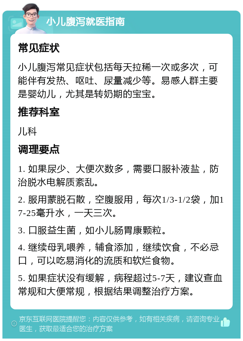 小儿腹泻就医指南 常见症状 小儿腹泻常见症状包括每天拉稀一次或多次，可能伴有发热、呕吐、尿量减少等。易感人群主要是婴幼儿，尤其是转奶期的宝宝。 推荐科室 儿科 调理要点 1. 如果尿少、大便次数多，需要口服补液盐，防治脱水电解质紊乱。 2. 服用蒙脱石散，空腹服用，每次1/3-1/2袋，加17-25毫升水，一天三次。 3. 口服益生菌，如小儿肠胃康颗粒。 4. 继续母乳喂养，辅食添加，继续饮食，不必忌口，可以吃易消化的流质和软烂食物。 5. 如果症状没有缓解，病程超过5-7天，建议查血常规和大便常规，根据结果调整治疗方案。