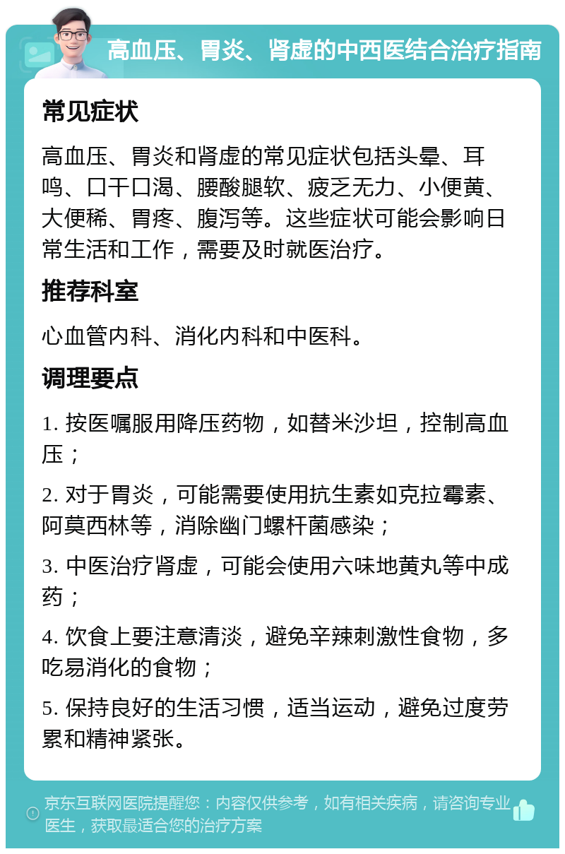 高血压、胃炎、肾虚的中西医结合治疗指南 常见症状 高血压、胃炎和肾虚的常见症状包括头晕、耳鸣、口干口渴、腰酸腿软、疲乏无力、小便黄、大便稀、胃疼、腹泻等。这些症状可能会影响日常生活和工作，需要及时就医治疗。 推荐科室 心血管内科、消化内科和中医科。 调理要点 1. 按医嘱服用降压药物，如替米沙坦，控制高血压； 2. 对于胃炎，可能需要使用抗生素如克拉霉素、阿莫西林等，消除幽门螺杆菌感染； 3. 中医治疗肾虚，可能会使用六味地黄丸等中成药； 4. 饮食上要注意清淡，避免辛辣刺激性食物，多吃易消化的食物； 5. 保持良好的生活习惯，适当运动，避免过度劳累和精神紧张。