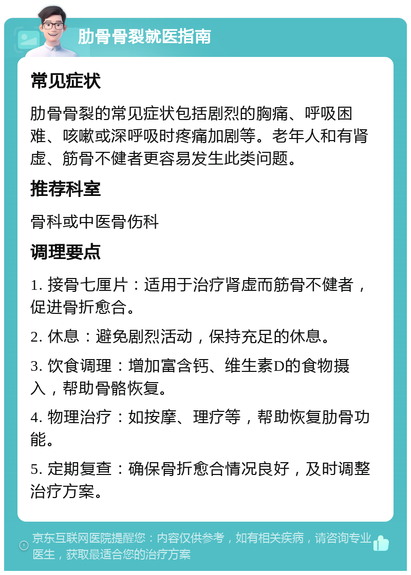 肋骨骨裂就医指南 常见症状 肋骨骨裂的常见症状包括剧烈的胸痛、呼吸困难、咳嗽或深呼吸时疼痛加剧等。老年人和有肾虚、筋骨不健者更容易发生此类问题。 推荐科室 骨科或中医骨伤科 调理要点 1. 接骨七厘片：适用于治疗肾虚而筋骨不健者，促进骨折愈合。 2. 休息：避免剧烈活动，保持充足的休息。 3. 饮食调理：增加富含钙、维生素D的食物摄入，帮助骨骼恢复。 4. 物理治疗：如按摩、理疗等，帮助恢复肋骨功能。 5. 定期复查：确保骨折愈合情况良好，及时调整治疗方案。