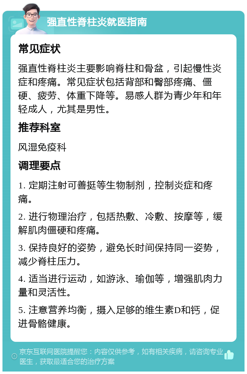 强直性脊柱炎就医指南 常见症状 强直性脊柱炎主要影响脊柱和骨盆，引起慢性炎症和疼痛。常见症状包括背部和臀部疼痛、僵硬、疲劳、体重下降等。易感人群为青少年和年轻成人，尤其是男性。 推荐科室 风湿免疫科 调理要点 1. 定期注射可善挺等生物制剂，控制炎症和疼痛。 2. 进行物理治疗，包括热敷、冷敷、按摩等，缓解肌肉僵硬和疼痛。 3. 保持良好的姿势，避免长时间保持同一姿势，减少脊柱压力。 4. 适当进行运动，如游泳、瑜伽等，增强肌肉力量和灵活性。 5. 注意营养均衡，摄入足够的维生素D和钙，促进骨骼健康。