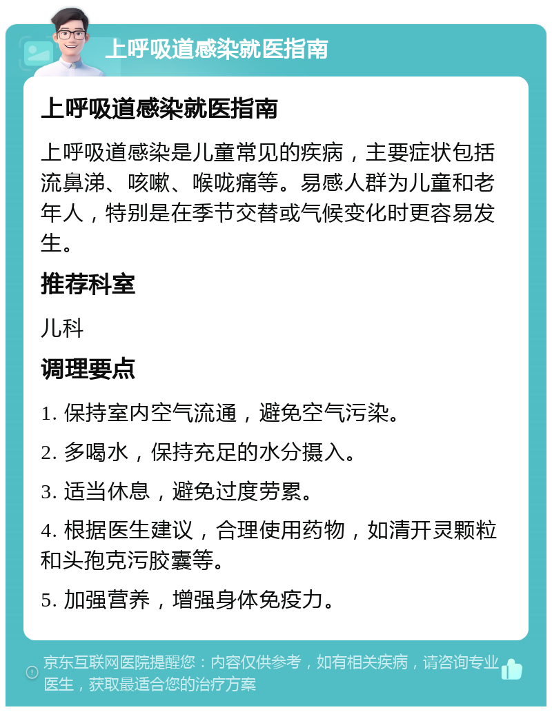 上呼吸道感染就医指南 上呼吸道感染就医指南 上呼吸道感染是儿童常见的疾病，主要症状包括流鼻涕、咳嗽、喉咙痛等。易感人群为儿童和老年人，特别是在季节交替或气候变化时更容易发生。 推荐科室 儿科 调理要点 1. 保持室内空气流通，避免空气污染。 2. 多喝水，保持充足的水分摄入。 3. 适当休息，避免过度劳累。 4. 根据医生建议，合理使用药物，如清开灵颗粒和头孢克污胶囊等。 5. 加强营养，增强身体免疫力。