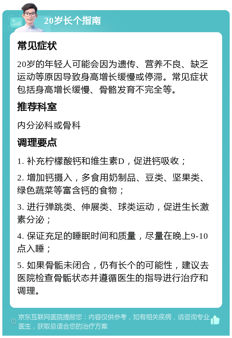 20岁长个指南 常见症状 20岁的年轻人可能会因为遗传、营养不良、缺乏运动等原因导致身高增长缓慢或停滞。常见症状包括身高增长缓慢、骨骼发育不完全等。 推荐科室 内分泌科或骨科 调理要点 1. 补充柠檬酸钙和维生素D，促进钙吸收； 2. 增加钙摄入，多食用奶制品、豆类、坚果类、绿色蔬菜等富含钙的食物； 3. 进行弹跳类、伸展类、球类运动，促进生长激素分泌； 4. 保证充足的睡眠时间和质量，尽量在晚上9-10点入睡； 5. 如果骨骺未闭合，仍有长个的可能性，建议去医院检查骨骺状态并遵循医生的指导进行治疗和调理。