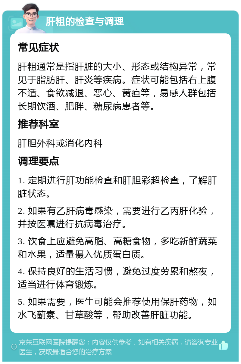 肝粗的检查与调理 常见症状 肝粗通常是指肝脏的大小、形态或结构异常，常见于脂肪肝、肝炎等疾病。症状可能包括右上腹不适、食欲减退、恶心、黄疸等，易感人群包括长期饮酒、肥胖、糖尿病患者等。 推荐科室 肝胆外科或消化内科 调理要点 1. 定期进行肝功能检查和肝胆彩超检查，了解肝脏状态。 2. 如果有乙肝病毒感染，需要进行乙丙肝化验，并按医嘱进行抗病毒治疗。 3. 饮食上应避免高脂、高糖食物，多吃新鲜蔬菜和水果，适量摄入优质蛋白质。 4. 保持良好的生活习惯，避免过度劳累和熬夜，适当进行体育锻炼。 5. 如果需要，医生可能会推荐使用保肝药物，如水飞蓟素、甘草酸等，帮助改善肝脏功能。