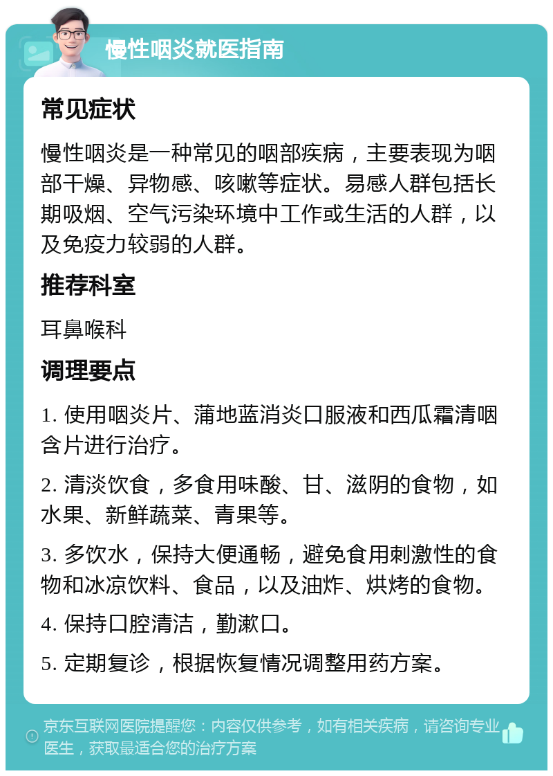 慢性咽炎就医指南 常见症状 慢性咽炎是一种常见的咽部疾病，主要表现为咽部干燥、异物感、咳嗽等症状。易感人群包括长期吸烟、空气污染环境中工作或生活的人群，以及免疫力较弱的人群。 推荐科室 耳鼻喉科 调理要点 1. 使用咽炎片、蒲地蓝消炎口服液和西瓜霜清咽含片进行治疗。 2. 清淡饮食，多食用味酸、甘、滋阴的食物，如水果、新鲜蔬菜、青果等。 3. 多饮水，保持大便通畅，避免食用刺激性的食物和冰凉饮料、食品，以及油炸、烘烤的食物。 4. 保持口腔清洁，勤漱口。 5. 定期复诊，根据恢复情况调整用药方案。