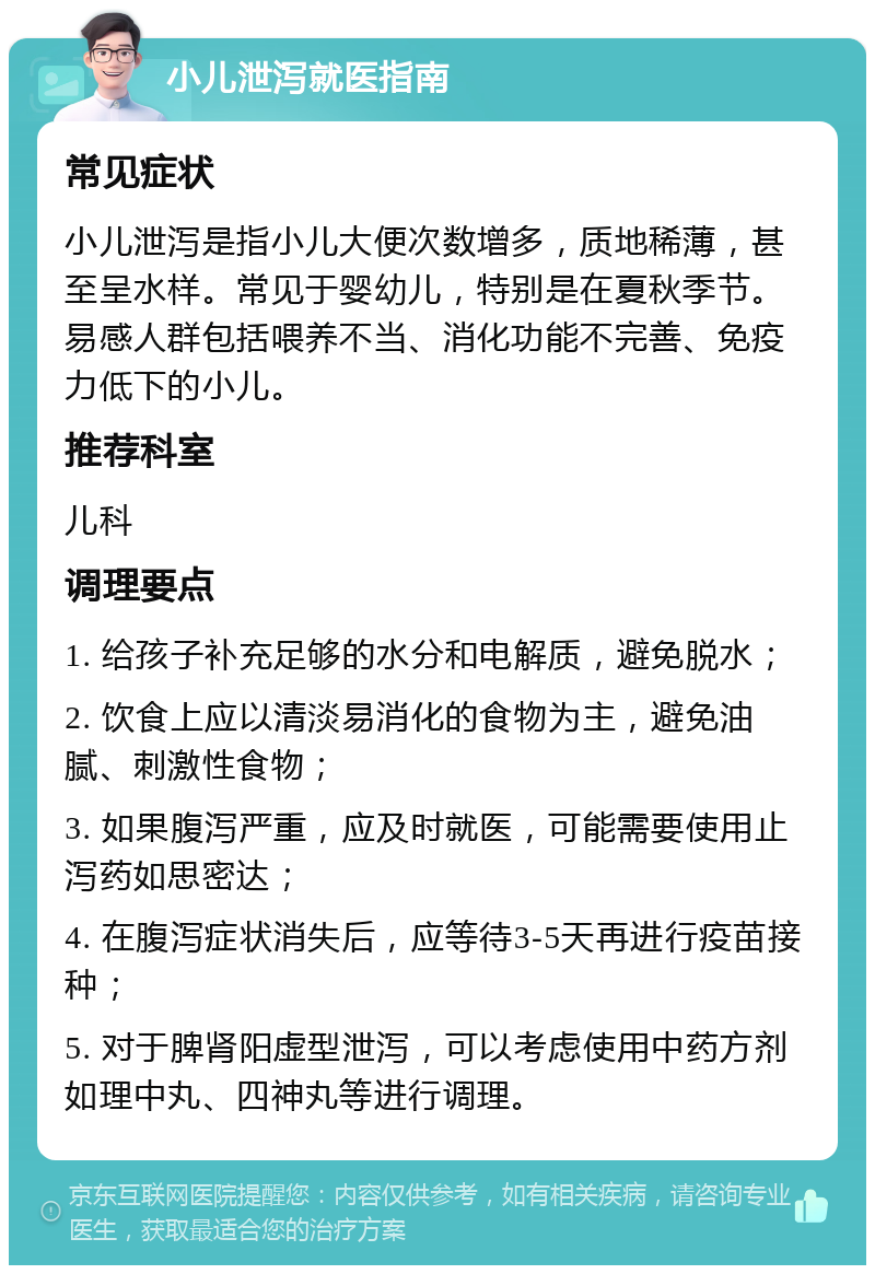 小儿泄泻就医指南 常见症状 小儿泄泻是指小儿大便次数增多，质地稀薄，甚至呈水样。常见于婴幼儿，特别是在夏秋季节。易感人群包括喂养不当、消化功能不完善、免疫力低下的小儿。 推荐科室 儿科 调理要点 1. 给孩子补充足够的水分和电解质，避免脱水； 2. 饮食上应以清淡易消化的食物为主，避免油腻、刺激性食物； 3. 如果腹泻严重，应及时就医，可能需要使用止泻药如思密达； 4. 在腹泻症状消失后，应等待3-5天再进行疫苗接种； 5. 对于脾肾阳虚型泄泻，可以考虑使用中药方剂如理中丸、四神丸等进行调理。