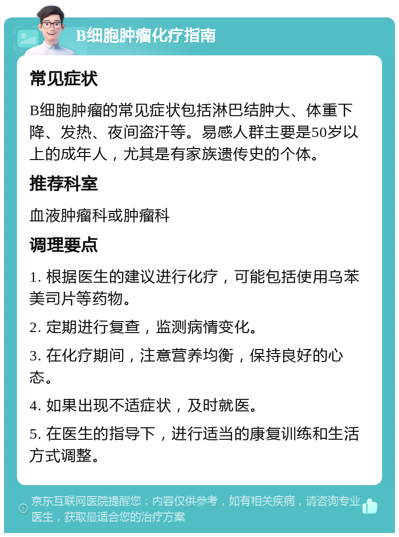 B细胞肿瘤化疗指南 常见症状 B细胞肿瘤的常见症状包括淋巴结肿大、体重下降、发热、夜间盗汗等。易感人群主要是50岁以上的成年人，尤其是有家族遗传史的个体。 推荐科室 血液肿瘤科或肿瘤科 调理要点 1. 根据医生的建议进行化疗，可能包括使用乌苯美司片等药物。 2. 定期进行复查，监测病情变化。 3. 在化疗期间，注意营养均衡，保持良好的心态。 4. 如果出现不适症状，及时就医。 5. 在医生的指导下，进行适当的康复训练和生活方式调整。