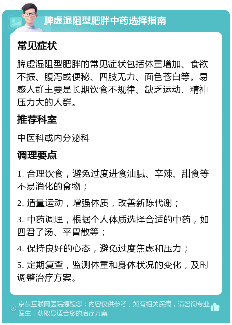 脾虚湿阻型肥胖中药选择指南 常见症状 脾虚湿阻型肥胖的常见症状包括体重增加、食欲不振、腹泻或便秘、四肢无力、面色苍白等。易感人群主要是长期饮食不规律、缺乏运动、精神压力大的人群。 推荐科室 中医科或内分泌科 调理要点 1. 合理饮食，避免过度进食油腻、辛辣、甜食等不易消化的食物； 2. 适量运动，增强体质，改善新陈代谢； 3. 中药调理，根据个人体质选择合适的中药，如四君子汤、平胃散等； 4. 保持良好的心态，避免过度焦虑和压力； 5. 定期复查，监测体重和身体状况的变化，及时调整治疗方案。