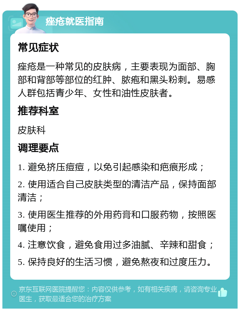 痤疮就医指南 常见症状 痤疮是一种常见的皮肤病，主要表现为面部、胸部和背部等部位的红肿、脓疱和黑头粉刺。易感人群包括青少年、女性和油性皮肤者。 推荐科室 皮肤科 调理要点 1. 避免挤压痘痘，以免引起感染和疤痕形成； 2. 使用适合自己皮肤类型的清洁产品，保持面部清洁； 3. 使用医生推荐的外用药膏和口服药物，按照医嘱使用； 4. 注意饮食，避免食用过多油腻、辛辣和甜食； 5. 保持良好的生活习惯，避免熬夜和过度压力。