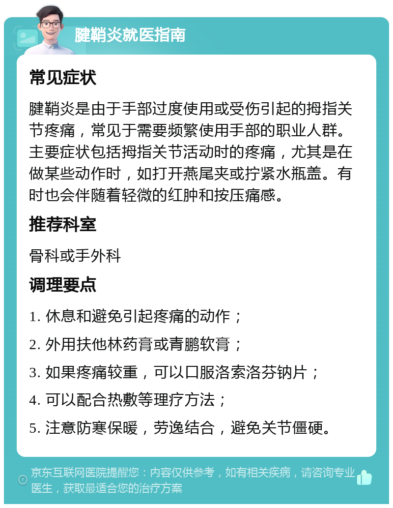 腱鞘炎就医指南 常见症状 腱鞘炎是由于手部过度使用或受伤引起的拇指关节疼痛，常见于需要频繁使用手部的职业人群。主要症状包括拇指关节活动时的疼痛，尤其是在做某些动作时，如打开燕尾夹或拧紧水瓶盖。有时也会伴随着轻微的红肿和按压痛感。 推荐科室 骨科或手外科 调理要点 1. 休息和避免引起疼痛的动作； 2. 外用扶他林药膏或青鹏软膏； 3. 如果疼痛较重，可以口服洛索洛芬钠片； 4. 可以配合热敷等理疗方法； 5. 注意防寒保暖，劳逸结合，避免关节僵硬。