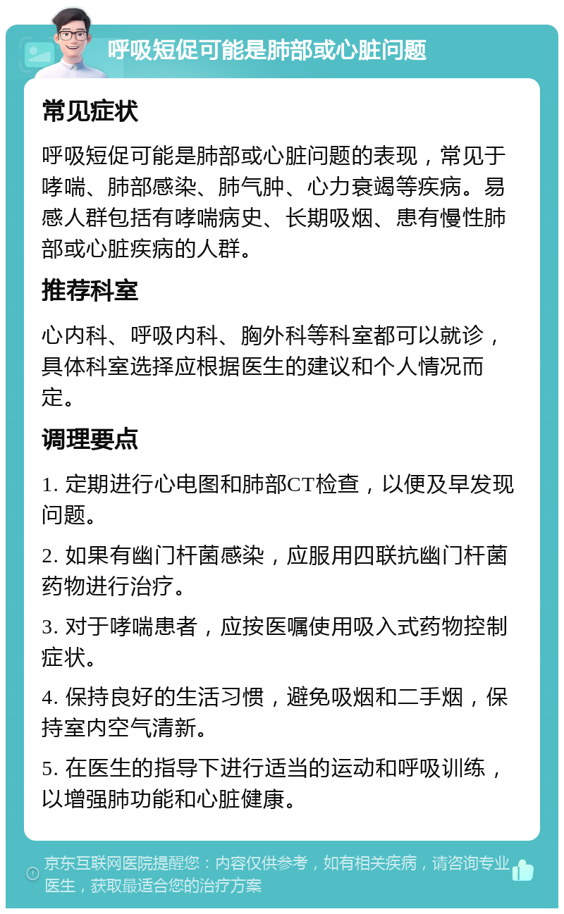 呼吸短促可能是肺部或心脏问题 常见症状 呼吸短促可能是肺部或心脏问题的表现，常见于哮喘、肺部感染、肺气肿、心力衰竭等疾病。易感人群包括有哮喘病史、长期吸烟、患有慢性肺部或心脏疾病的人群。 推荐科室 心内科、呼吸内科、胸外科等科室都可以就诊，具体科室选择应根据医生的建议和个人情况而定。 调理要点 1. 定期进行心电图和肺部CT检查，以便及早发现问题。 2. 如果有幽门杆菌感染，应服用四联抗幽门杆菌药物进行治疗。 3. 对于哮喘患者，应按医嘱使用吸入式药物控制症状。 4. 保持良好的生活习惯，避免吸烟和二手烟，保持室内空气清新。 5. 在医生的指导下进行适当的运动和呼吸训练，以增强肺功能和心脏健康。