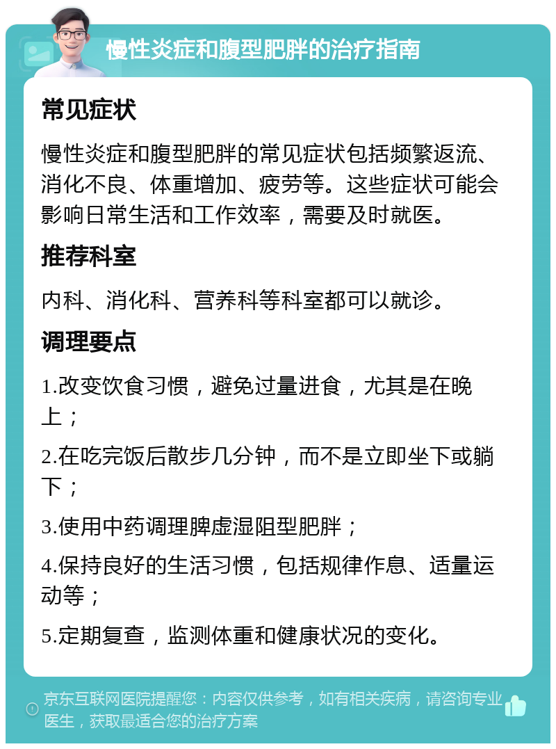 慢性炎症和腹型肥胖的治疗指南 常见症状 慢性炎症和腹型肥胖的常见症状包括频繁返流、消化不良、体重增加、疲劳等。这些症状可能会影响日常生活和工作效率，需要及时就医。 推荐科室 内科、消化科、营养科等科室都可以就诊。 调理要点 1.改变饮食习惯，避免过量进食，尤其是在晚上； 2.在吃完饭后散步几分钟，而不是立即坐下或躺下； 3.使用中药调理脾虚湿阻型肥胖； 4.保持良好的生活习惯，包括规律作息、适量运动等； 5.定期复查，监测体重和健康状况的变化。