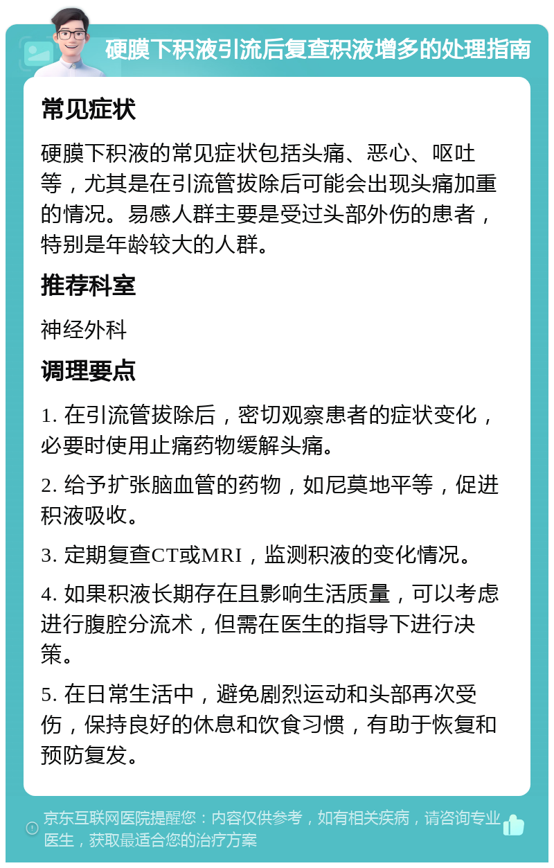 硬膜下积液引流后复查积液增多的处理指南 常见症状 硬膜下积液的常见症状包括头痛、恶心、呕吐等，尤其是在引流管拔除后可能会出现头痛加重的情况。易感人群主要是受过头部外伤的患者，特别是年龄较大的人群。 推荐科室 神经外科 调理要点 1. 在引流管拔除后，密切观察患者的症状变化，必要时使用止痛药物缓解头痛。 2. 给予扩张脑血管的药物，如尼莫地平等，促进积液吸收。 3. 定期复查CT或MRI，监测积液的变化情况。 4. 如果积液长期存在且影响生活质量，可以考虑进行腹腔分流术，但需在医生的指导下进行决策。 5. 在日常生活中，避免剧烈运动和头部再次受伤，保持良好的休息和饮食习惯，有助于恢复和预防复发。