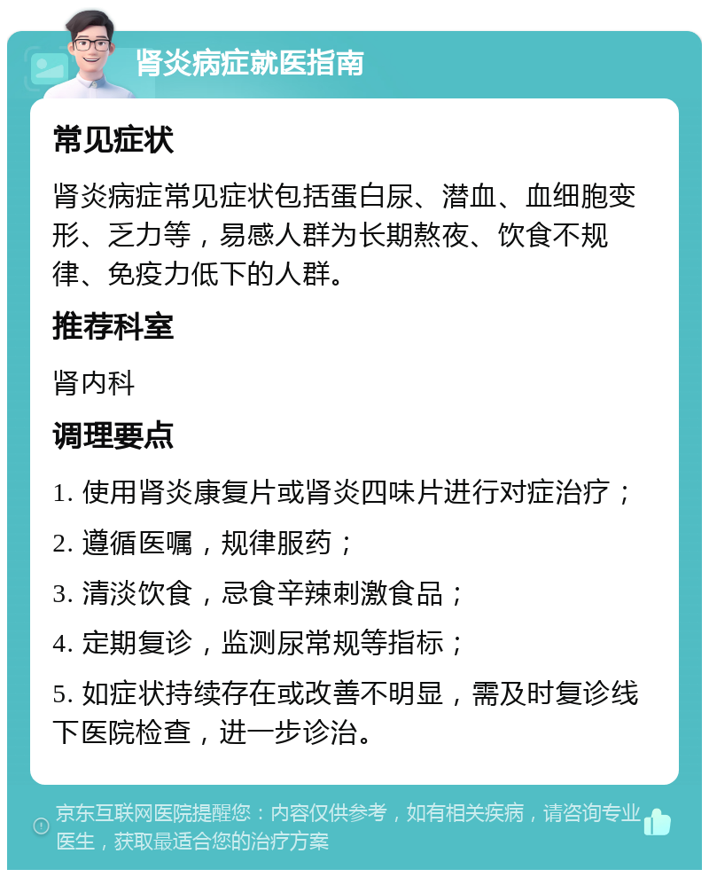 肾炎病症就医指南 常见症状 肾炎病症常见症状包括蛋白尿、潜血、血细胞变形、乏力等，易感人群为长期熬夜、饮食不规律、免疫力低下的人群。 推荐科室 肾内科 调理要点 1. 使用肾炎康复片或肾炎四味片进行对症治疗； 2. 遵循医嘱，规律服药； 3. 清淡饮食，忌食辛辣刺激食品； 4. 定期复诊，监测尿常规等指标； 5. 如症状持续存在或改善不明显，需及时复诊线下医院检查，进一步诊治。