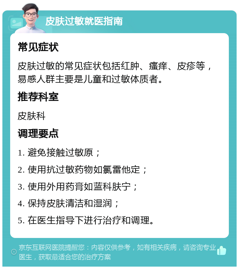 皮肤过敏就医指南 常见症状 皮肤过敏的常见症状包括红肿、瘙痒、皮疹等，易感人群主要是儿童和过敏体质者。 推荐科室 皮肤科 调理要点 1. 避免接触过敏原； 2. 使用抗过敏药物如氯雷他定； 3. 使用外用药膏如蓝科肤宁； 4. 保持皮肤清洁和湿润； 5. 在医生指导下进行治疗和调理。