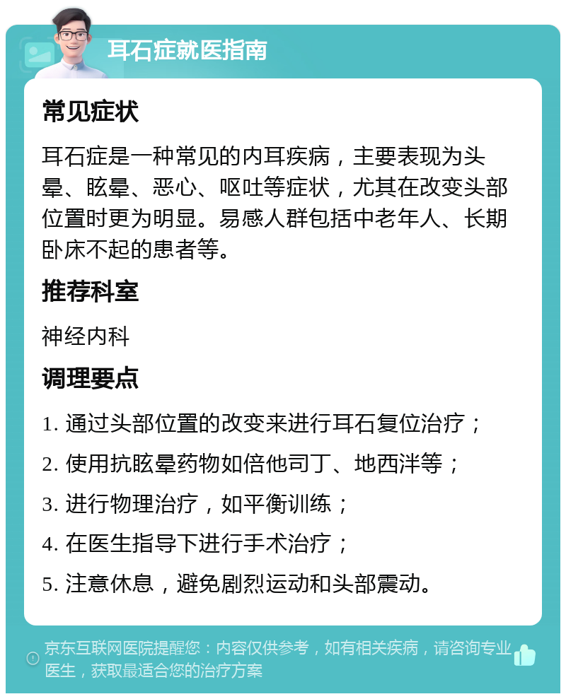 耳石症就医指南 常见症状 耳石症是一种常见的内耳疾病，主要表现为头晕、眩晕、恶心、呕吐等症状，尤其在改变头部位置时更为明显。易感人群包括中老年人、长期卧床不起的患者等。 推荐科室 神经内科 调理要点 1. 通过头部位置的改变来进行耳石复位治疗； 2. 使用抗眩晕药物如倍他司丁、地西泮等； 3. 进行物理治疗，如平衡训练； 4. 在医生指导下进行手术治疗； 5. 注意休息，避免剧烈运动和头部震动。