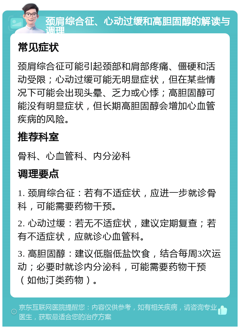 颈肩综合征、心动过缓和高胆固醇的解读与调理 常见症状 颈肩综合征可能引起颈部和肩部疼痛、僵硬和活动受限；心动过缓可能无明显症状，但在某些情况下可能会出现头晕、乏力或心悸；高胆固醇可能没有明显症状，但长期高胆固醇会增加心血管疾病的风险。 推荐科室 骨科、心血管科、内分泌科 调理要点 1. 颈肩综合征：若有不适症状，应进一步就诊骨科，可能需要药物干预。 2. 心动过缓：若无不适症状，建议定期复查；若有不适症状，应就诊心血管科。 3. 高胆固醇：建议低脂低盐饮食，结合每周3次运动；必要时就诊内分泌科，可能需要药物干预（如他汀类药物）。