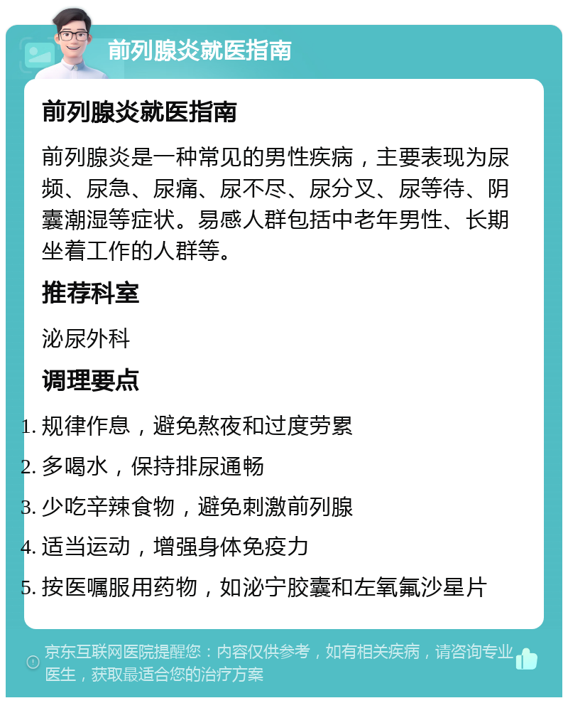 前列腺炎就医指南 前列腺炎就医指南 前列腺炎是一种常见的男性疾病，主要表现为尿频、尿急、尿痛、尿不尽、尿分叉、尿等待、阴囊潮湿等症状。易感人群包括中老年男性、长期坐着工作的人群等。 推荐科室 泌尿外科 调理要点 规律作息，避免熬夜和过度劳累 多喝水，保持排尿通畅 少吃辛辣食物，避免刺激前列腺 适当运动，增强身体免疫力 按医嘱服用药物，如泌宁胶囊和左氧氟沙星片