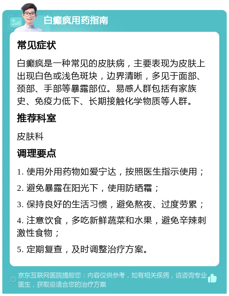 白癫疯用药指南 常见症状 白癫疯是一种常见的皮肤病，主要表现为皮肤上出现白色或浅色斑块，边界清晰，多见于面部、颈部、手部等暴露部位。易感人群包括有家族史、免疫力低下、长期接触化学物质等人群。 推荐科室 皮肤科 调理要点 1. 使用外用药物如爱宁达，按照医生指示使用； 2. 避免暴露在阳光下，使用防晒霜； 3. 保持良好的生活习惯，避免熬夜、过度劳累； 4. 注意饮食，多吃新鲜蔬菜和水果，避免辛辣刺激性食物； 5. 定期复查，及时调整治疗方案。